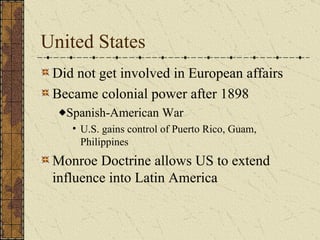 United States Did not get involved in European affairs  Became colonial power after 1898 Spanish-American War U.S. gains control of Puerto Rico, Guam, Philippines Monroe Doctrine allows US to extend influence into Latin America 