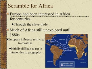 Scramble for Africa Europe had been interested in Africa for centuries Through the slave trade Much of Africa still unexplored until 1880s European influence restricted to coastline Initially difficult to get to interior due to geography Diseases made exploration difficult.  (malaria, yellow fever etc) 