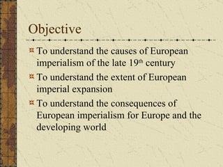 Objective To understand the causes of European imperialism of the late 19 th  century To understand the extent of European imperial expansion To understand the consequences of European imperialism for Europe and the developing world 