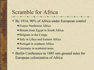 Scramble for Africa By 1914, 90% of Africa under European control France Northwest Africa Britain from Egypt to South Africa Belgium in the Congo (central Africa) Italy in Libya and Eastern Africa Portugal in southern Africa Germany in scattered areas Berlin Conference in 1885 sets ground rules for European colonization of Africa 