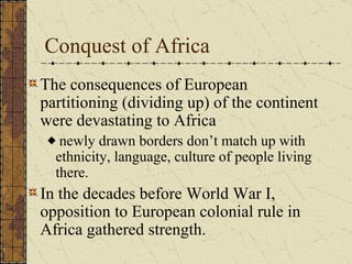 Conquest of Africa The consequences of European partitioning (dividing up) of the continent were devastating to Africa newly drawn borders don’t match up with  ethnicity, language, culture of people living there. In the decades before World War I, opposition to European colonial rule in Africa gathered strength. 