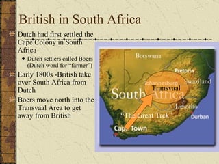 British in South Africa Dutch had first settled the Cape Colony in South Africa Dutch settlers called  Boers  (Dutch word for “farmer”) Early 1800s -British take over South Africa from Dutch Boers move north into the Transvaal Area to get away from British Transvaal “ The Great Trek” 