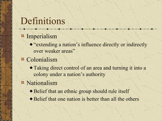 Definitions Imperialism “ extending a nation’s influence directly or indirectly over weaker areas” Colonialism Taking direct control of an area and turning it into a colony under a nation’s authority Nationalism Belief that an ethnic group should rule itself Belief that one nation is better than all the others 
