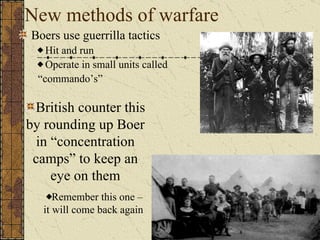 New methods of warfare Boers use guerrilla tactics Hit and run Operate in small units called “ commando’s” British counter this by rounding up Boer in “concentration camps” to keep an eye on them Remember this one – it will come back again 