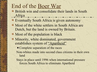 End of the  Boer War British win and consolidate their lands in South Africa Eventually South Africa is given autonomy Most of the white settlers in South Africa are Dutch, but the land is owned by Britain. Most of the population is black Minority, white dominated, government establishes system of  “Apartheid”   Complete separation of the races Non-whites made into second class citizens in their own land Stays in place until 1996 when international pressure forces South Africa to eliminate Apartheid  