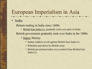 European Imperialism in Asia India Britain trading in India since 1600s British East India Co.  gradually took over parts of India British government gradually took over India in the 1800s Sepoy  Mutiny Indian soldiers revolt against British East India Co Rebellion put down by British army British government takes over control from British East India Co. 