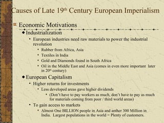 Industrial Revolution Source for Raw Materials Markets for Finished Goods European Nationalism Missionary Activity Military & Naval Bases European Motives For Colonization Places to Dump Unwanted/ Excess Popul. Soc. & Eco. Opportunities Humanitarian Reasons European Racism “ White Man’s Burden” Social Darwinism 