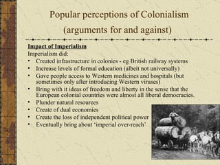 Popular perceptions of Colonialism (arguments for and against)   Impact of Imperialism Imperialism did: Created infrastructure in colonies - eg British railway systems  Increase levels of formal education (albeit not universally)  Gave people access to Western medicines and hospitals (but sometimes only after introducing Western viruses)  Bring with it ideas of freedom and liberty in the sense that the European colonial countries were almost all liberal democracies.  Plunder natural resources  Create of dual economies  Create the loss of independent political power  Eventually bring about ‘imperial over-reach’ 