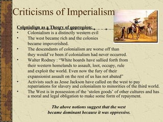 Criticisms of Imperialism Colonialism as a Theory of oppression:  Colonialism is a distinctly western evil The west became rich and the colonies  became impoverished.  The descendants of colonialism are worse off than  they would’ve been if colonialism had never occurred. Walter Rodney : “White hoards have sallied forth from  their western homelands to assault, loot, occupy, rule  and exploit the world. Even now the fury of their  expansionist assault on the rest of us has not abated” Activists such as Jesse Jackson have called on the west to pay repatriations for slavery and colonialism to minorities of the third world. The West is in possession of the ‘stolen goods’ of other cultures and has a moral and legal obligation to make some form of repayment. The above notions suggest that the west  became dominant because it was oppressive. 