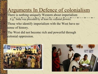 Arguments In Defence of colonialism There is nothing uniquely Western about imperialism . E.g.. India was preceded by at least six colonial powers. Those who identify imperialism with the West have no sense of history.  The West did not become rich and powerful through colonial oppression.  
