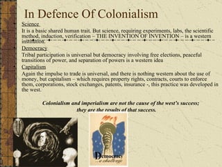 In Defence Of Colonialism Science  It is a basic shared human trait. But science, requiring experiments, labs, the scientific method, induction, verification – THE INVENTION OF INVENTION – is a western institution. Democracy Tribal participation is universal but democracy involving free elections, peaceful transitions of power, and separation of powers is a western idea Capitalism Again the impulse to trade is universal, and there is nothing western about the use of money, but capitalism – which requires property rights, contracts, courts to enforce them, corporations, stock exchanges, patents, insurance -, this practice was developed in the west.   Colonialism and imperialism are not the cause of the west’s success;  they are the results of that success. 