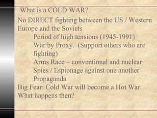 No DIRECT fighting between the US / Western Europe and the Soviets Period of high tensions (1945-1991) War by Proxy.  (Support others who are  fighting) Arms Race – conventional and nuclear Spies / Espionage against one another Propaganda Big Fear: Cold War will become a Hot War. What happens then? What is a COLD WAR? 