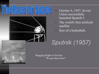 Sputnik (1957) October 4, 1957: Soviet Union successfully launched Sputnik I.  The world's first artificial satellite Size of a basketball,  The Race for Space Bragging Rights to Soviets “ We got there first!” 