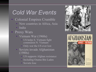 Cold War Events Colonial Empires Crumble New countries in Africa, Asia India Proxy Wars Vietnam War (1960s) US helps S. Vietnam fight communist N. Vietnam Only war the US ever lost Soviets invade Afghanistan (1980s) US supports Afghan resistance Including Osama Bin Laden Soviets lose 