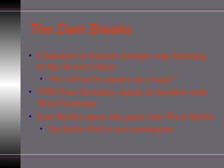 The Dam Breaks Countries in Eastern Europe stop listening to the Soviet Union “ We will not be puppets any longer!” 1989 East Germany opens its borders with West Germany East Berlin opens the gates into West Berlin The Berlin Wall is now meaningless 