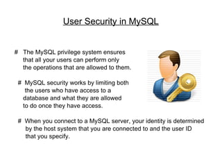 User Security in MySQL #  The MySQL privilege system ensures  that all your users can perform only  the operations that are allowed to them. #  MySQL security works by limiting both the users who have access to a  database and what they are allowed  to do once they have access. #  When you connect to a MySQL server, your identity is determined  by the host system that you are connected to and the user ID  that you specify. 