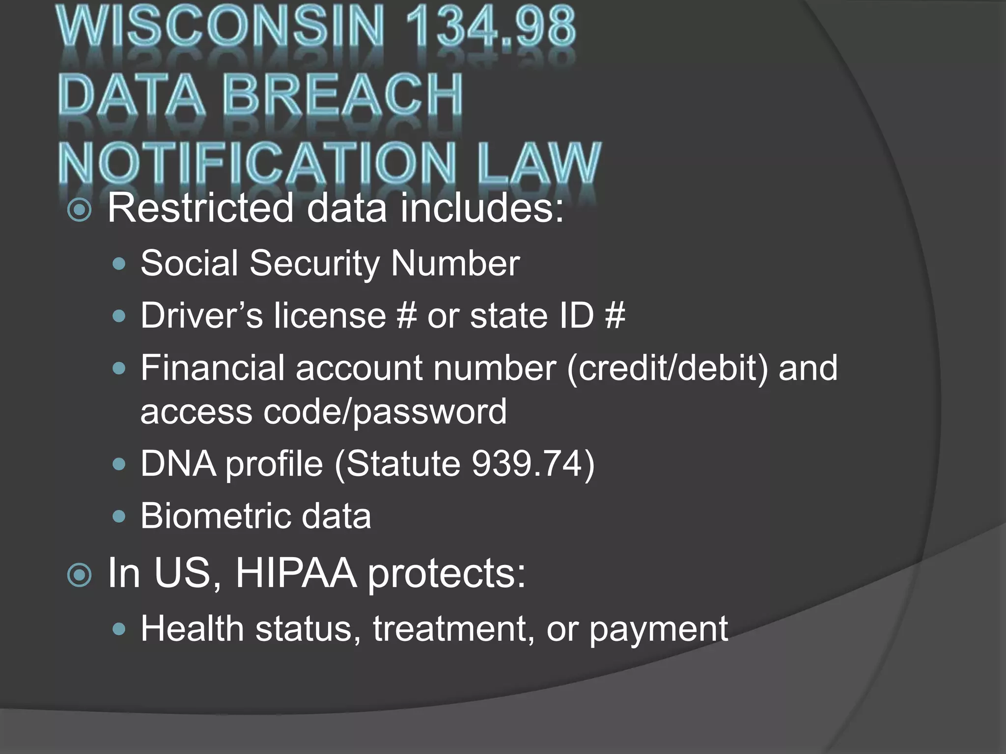  Restricted data includes:
 Social Security Number
 Driver’s license # or state ID #
 Financial account number (credit/debit) and
access code/password
 DNA profile (Statute 939.74)
 Biometric data
 In US, HIPAA protects:
 Health status, treatment, or payment
 