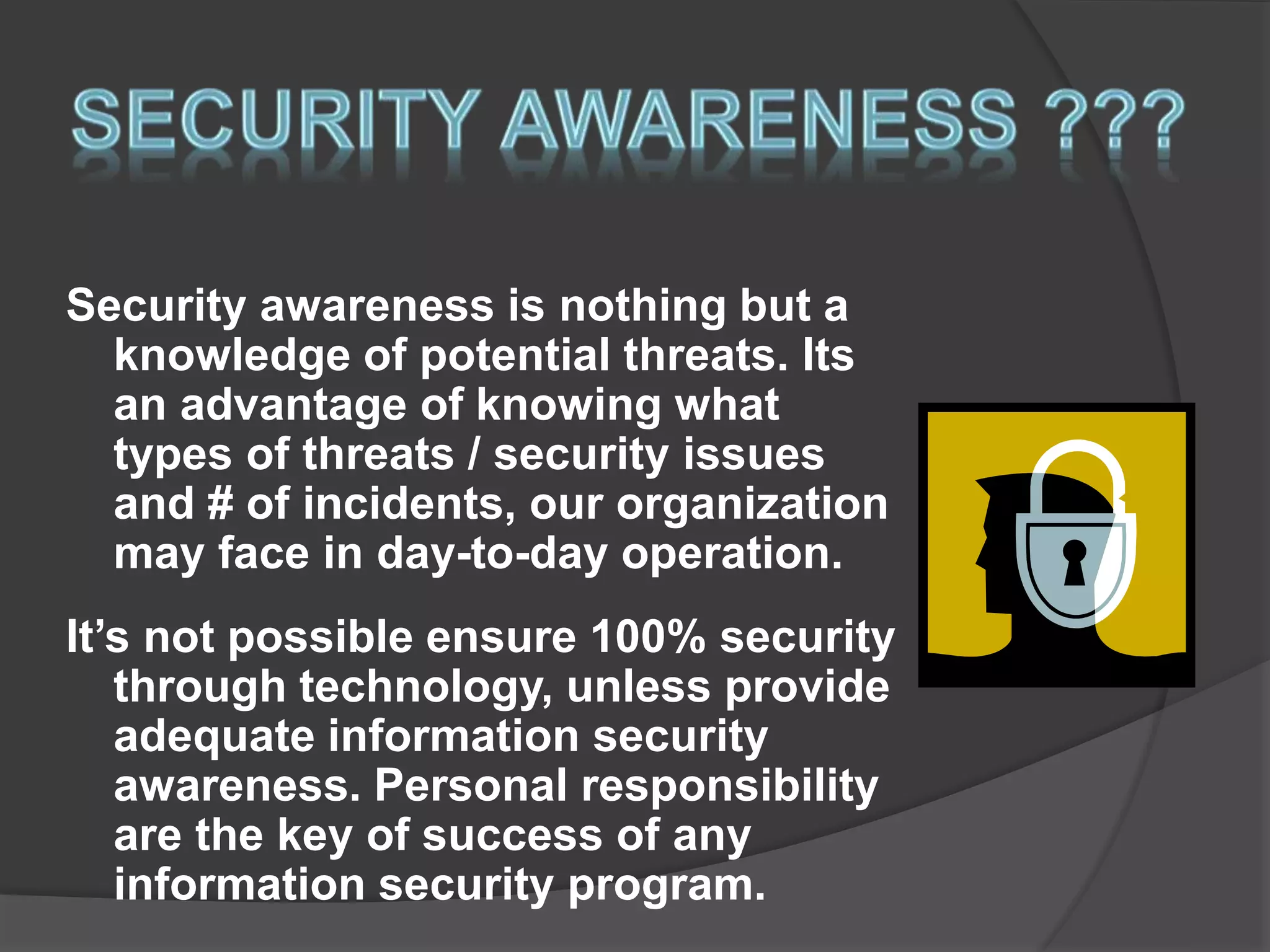 Security awareness is nothing but a
knowledge of potential threats. Its
an advantage of knowing what
types of threats / security issues
and # of incidents, our organization
may face in day-to-day operation.
It’s not possible ensure 100% security
through technology, unless provide
adequate information security
awareness. Personal responsibility
are the key of success of any
information security program.
 