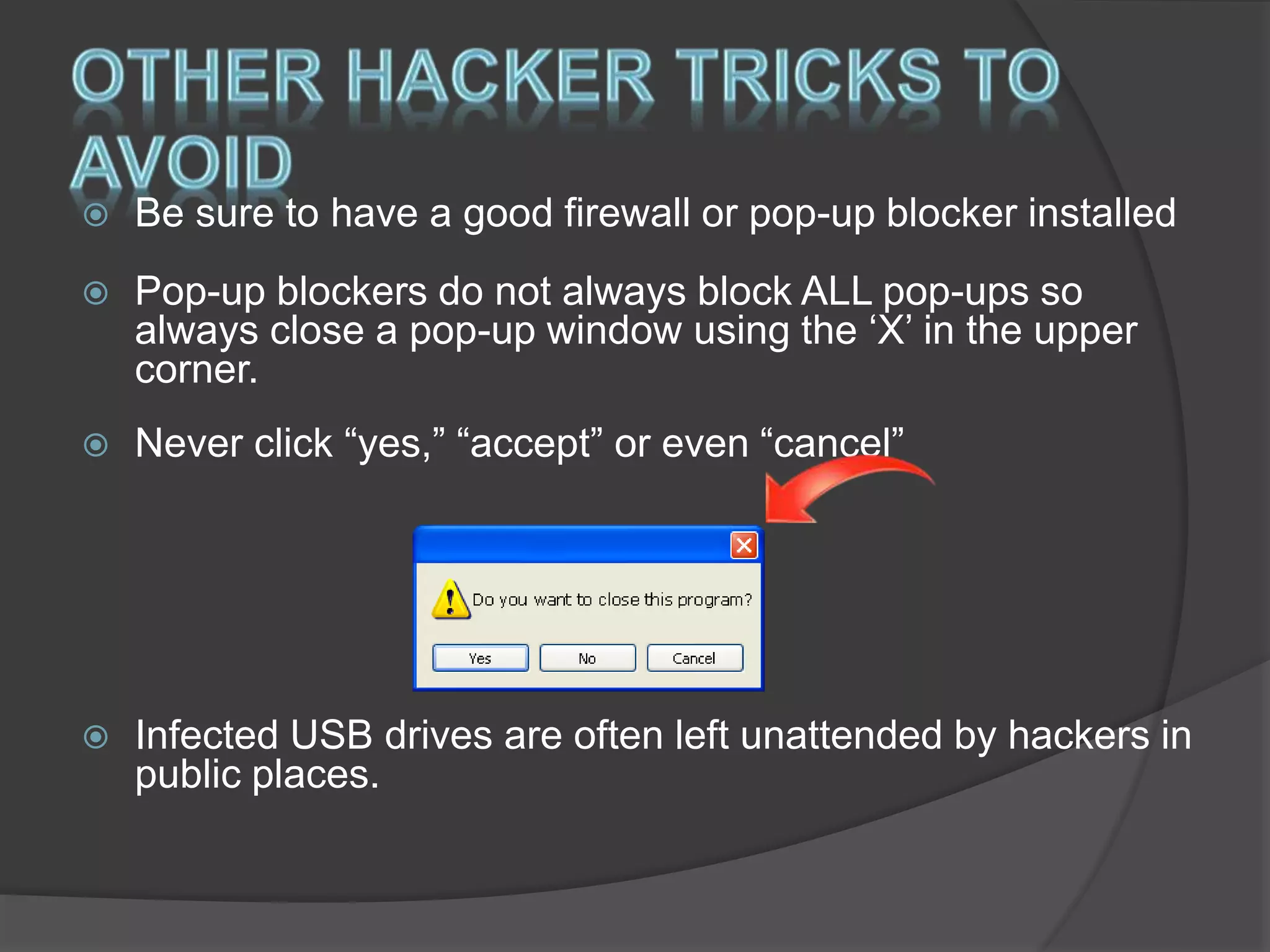  Be sure to have a good firewall or pop-up blocker installed
 Pop-up blockers do not always block ALL pop-ups so
always close a pop-up window using the ‘X’ in the upper
corner.
 Never click “yes,” “accept” or even “cancel”
 Infected USB drives are often left unattended by hackers in
public places.
 