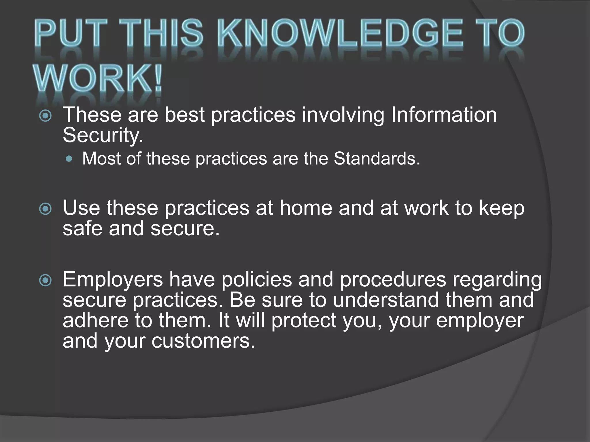  These are best practices involving Information
Security.
 Most of these practices are the Standards.
 Use these practices at home and at work to keep
safe and secure.
 Employers have policies and procedures regarding
secure practices. Be sure to understand them and
adhere to them. It will protect you, your employer
and your customers.
 