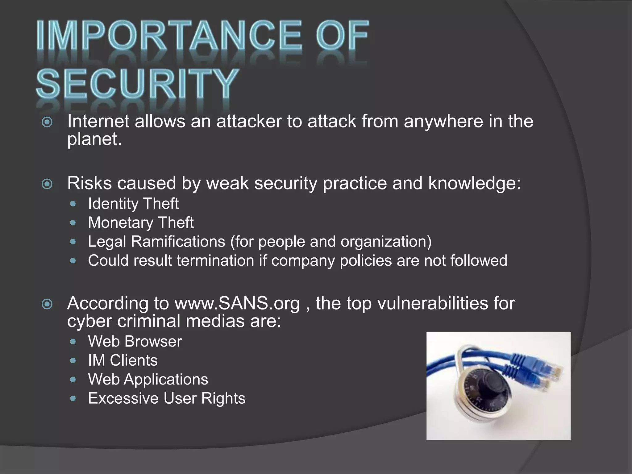  Internet allows an attacker to attack from anywhere in the
planet.
 Risks caused by weak security practice and knowledge:
 Identity Theft
 Monetary Theft
 Legal Ramifications (for people and organization)
 Could result termination if company policies are not followed
 According to www.SANS.org , the top vulnerabilities for
cyber criminal medias are:
 Web Browser
 IM Clients
 Web Applications
 Excessive User Rights
 