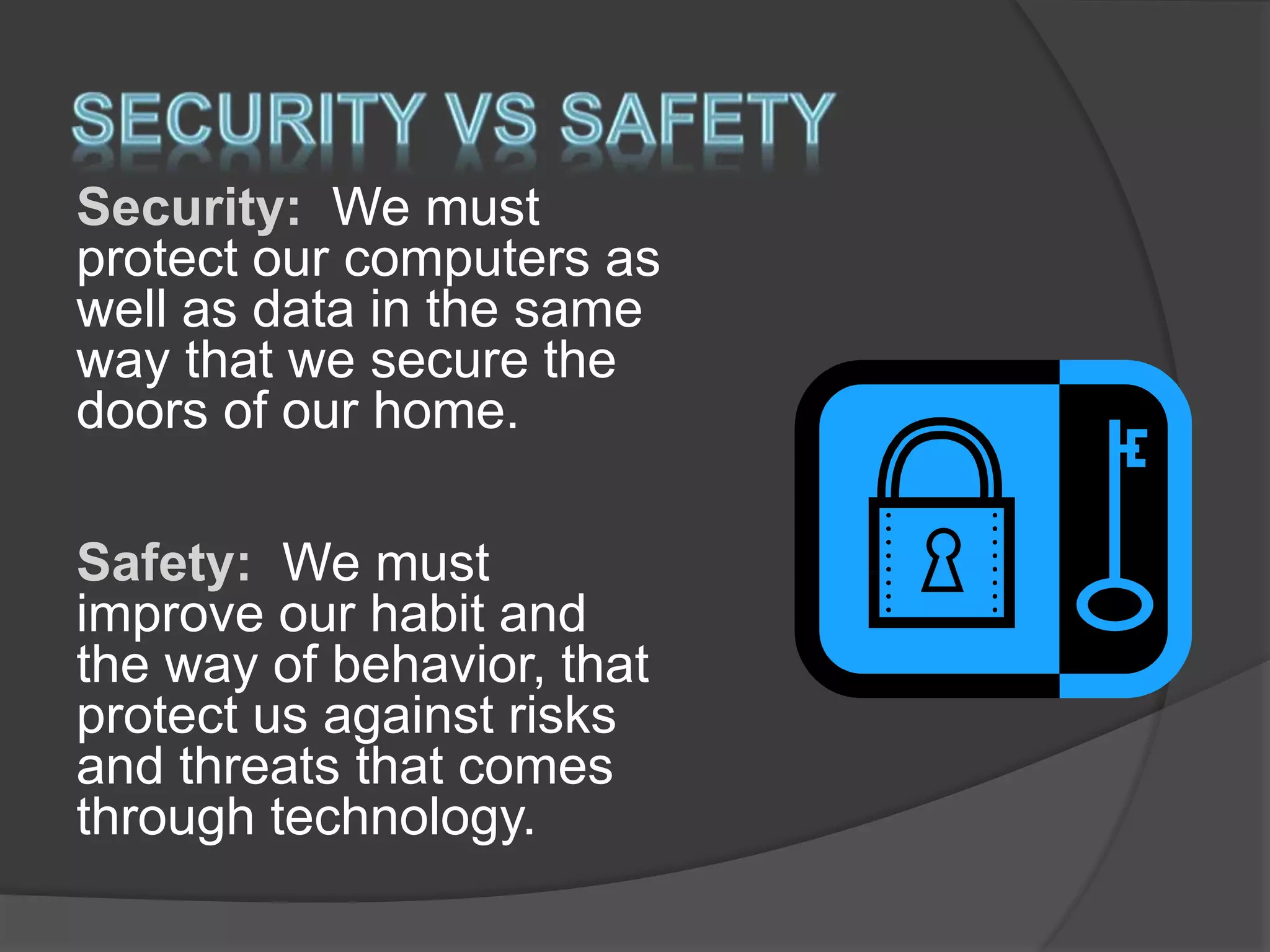 Security: We must
protect our computers as
well as data in the same
way that we secure the
doors of our home.
Safety: We must
improve our habit and
the way of behavior, that
protect us against risks
and threats that comes
through technology.
 