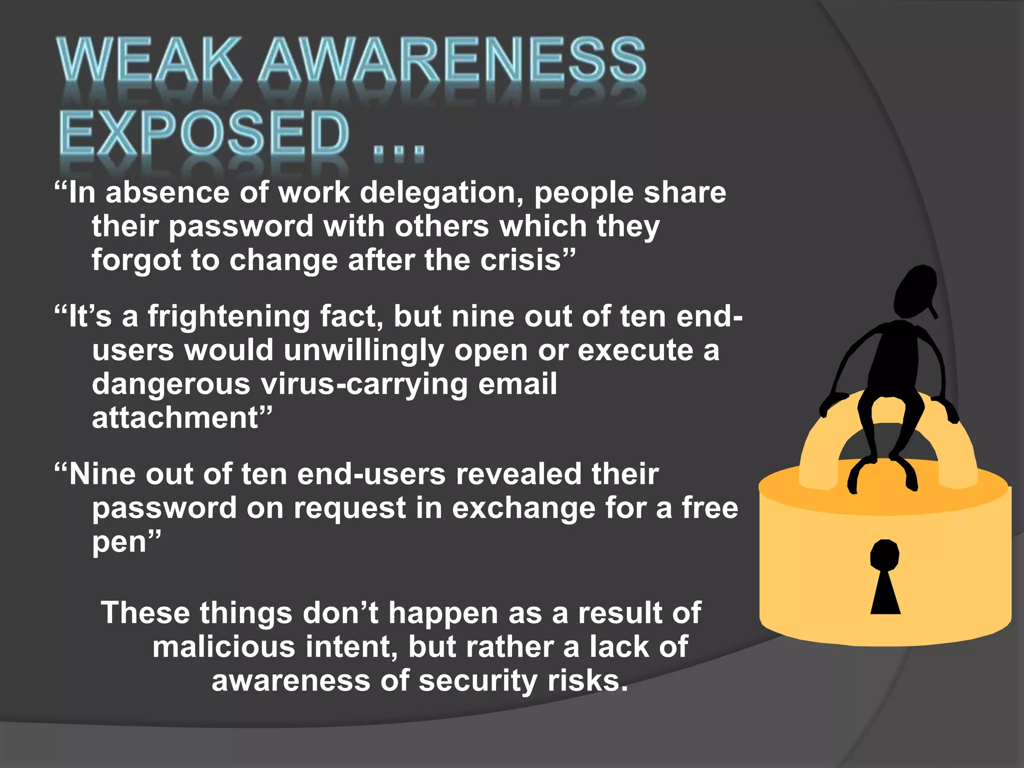 “In absence of work delegation, people share
their password with others which they
forgot to change after the crisis”
“It’s a frightening fact, but nine out of ten end-
users would unwillingly open or execute a
dangerous virus-carrying email
attachment”
“Nine out of ten end-users revealed their
password on request in exchange for a free
pen”
These things don’t happen as a result of
malicious intent, but rather a lack of
awareness of security risks.
 