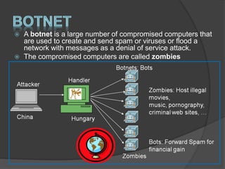  A botnet is a large number of compromised computers that
are used to create and send spam or viruses or flood a
network with messages as a denial of service attack.
 The compromised computers are called zombies
 