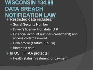  Restricted data includes:
 Social Security Number
 Driver’s license # or state ID #
 Financial account number (credit/debit) and
access code/password
 DNA profile (Statute 939.74)
 Biometric data
 In US, HIPAA protects:
 Health status, treatment, or payment
 