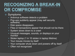  Symptoms:
 Antivirus software detects a problem
 Pop-ups suddenly appear (may sell security
software)
 Disk space disappears
 Files or transactions appear that should not be there
 System slows down to a crawl
 Unusual messages, sounds, or displays on your
monitor
 Stolen laptop (1 in 10 stolen in laptop lifetime)
 Your mouse moves by itself
 Your computer shuts down and powers off by itself
 Often not recognized
 