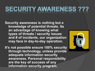 Security awareness is nothing but a
knowledge of potential threats. Its
an advantage of knowing what
types of threats / security issues
and # of incidents, our organization
may face in day-to-day operation.
It’s not possible ensure 100% security
through technology, unless provide
adequate information security
awareness. Personal responsibility
are the key of success of any
information security program.
 