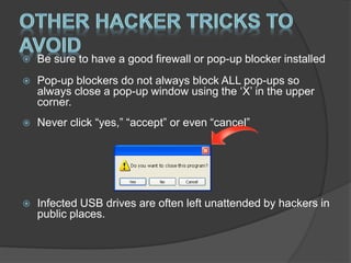  Be sure to have a good firewall or pop-up blocker installed
 Pop-up blockers do not always block ALL pop-ups so
always close a pop-up window using the ‘X’ in the upper
corner.
 Never click “yes,” “accept” or even “cancel”
 Infected USB drives are often left unattended by hackers in
public places.
 