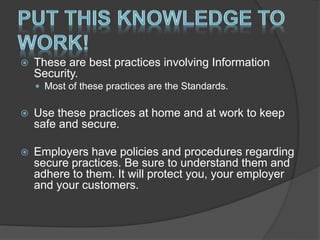  These are best practices involving Information
Security.
 Most of these practices are the Standards.
 Use these practices at home and at work to keep
safe and secure.
 Employers have policies and procedures regarding
secure practices. Be sure to understand them and
adhere to them. It will protect you, your employer
and your customers.
 