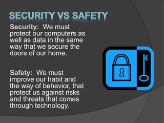 Security: We must
protect our computers as
well as data in the same
way that we secure the
doors of our home.
Safety: We must
improve our habit and
the way of behavior, that
protect us against risks
and threats that comes
through technology.
 