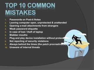 1. Passwords on Post-it Notes
2. Leaving computer open, unprotected & unattended
3. Opening e-mail attachments from strangers
4. Weak password etiquette
5. In case of lost / theft of laptop
6. Blabber mouths
7. Plug and play device installation without protection
8. Not reporting of security violations
9. Always behind the times (the patch procrastinator)
10. Unaware of internal threats
 