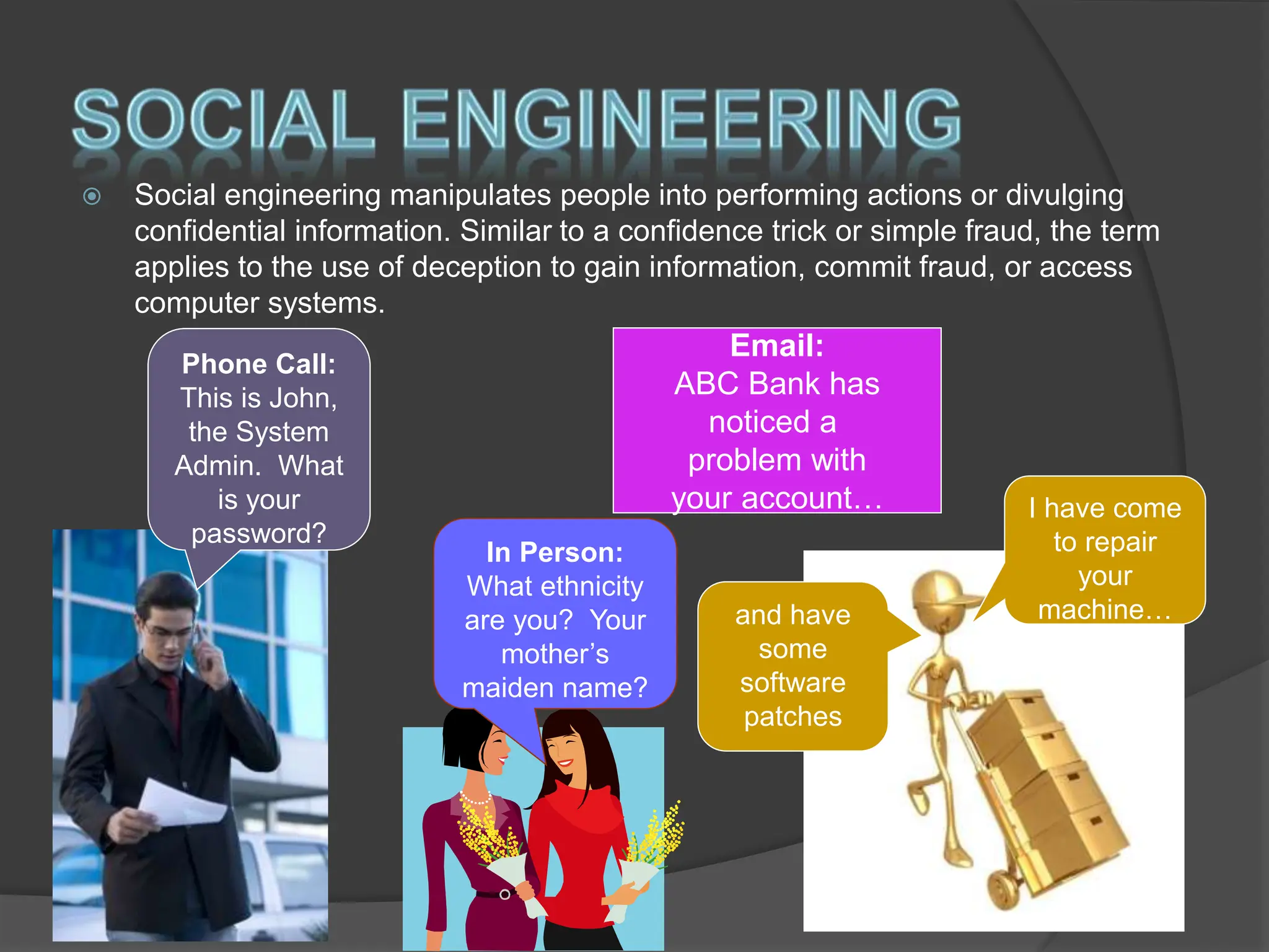  Social engineering manipulates people into performing actions or divulging
confidential information. Similar to a confidence trick or simple fraud, the term
applies to the use of deception to gain information, commit fraud, or access
computer systems.
Phone Call:
This is John,
the System
Admin. What
is your
password?
Email:
ABC Bank has
noticed a
problem with
your account…
In Person:
What ethnicity
are you? Your
mother’s
maiden name?
and have
some
software
patches
I have come
to repair
your
machine…
 