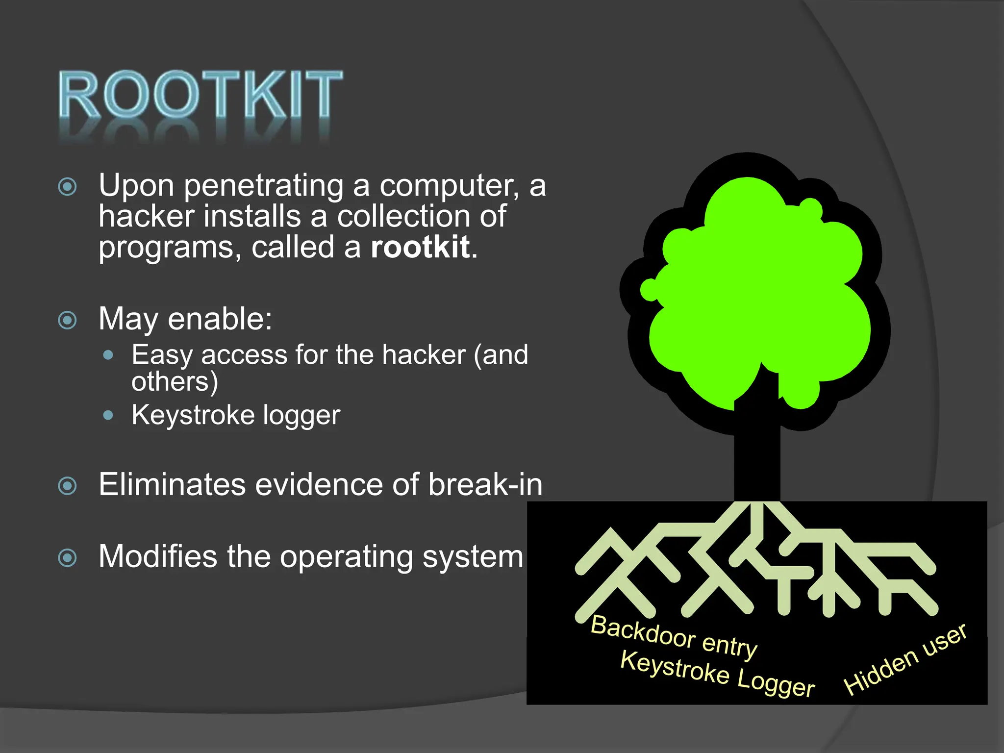  Upon penetrating a computer, a
hacker installs a collection of
programs, called a rootkit.
 May enable:
 Easy access for the hacker (and
others)
 Keystroke logger
 Eliminates evidence of break-in
 Modifies the operating system
 