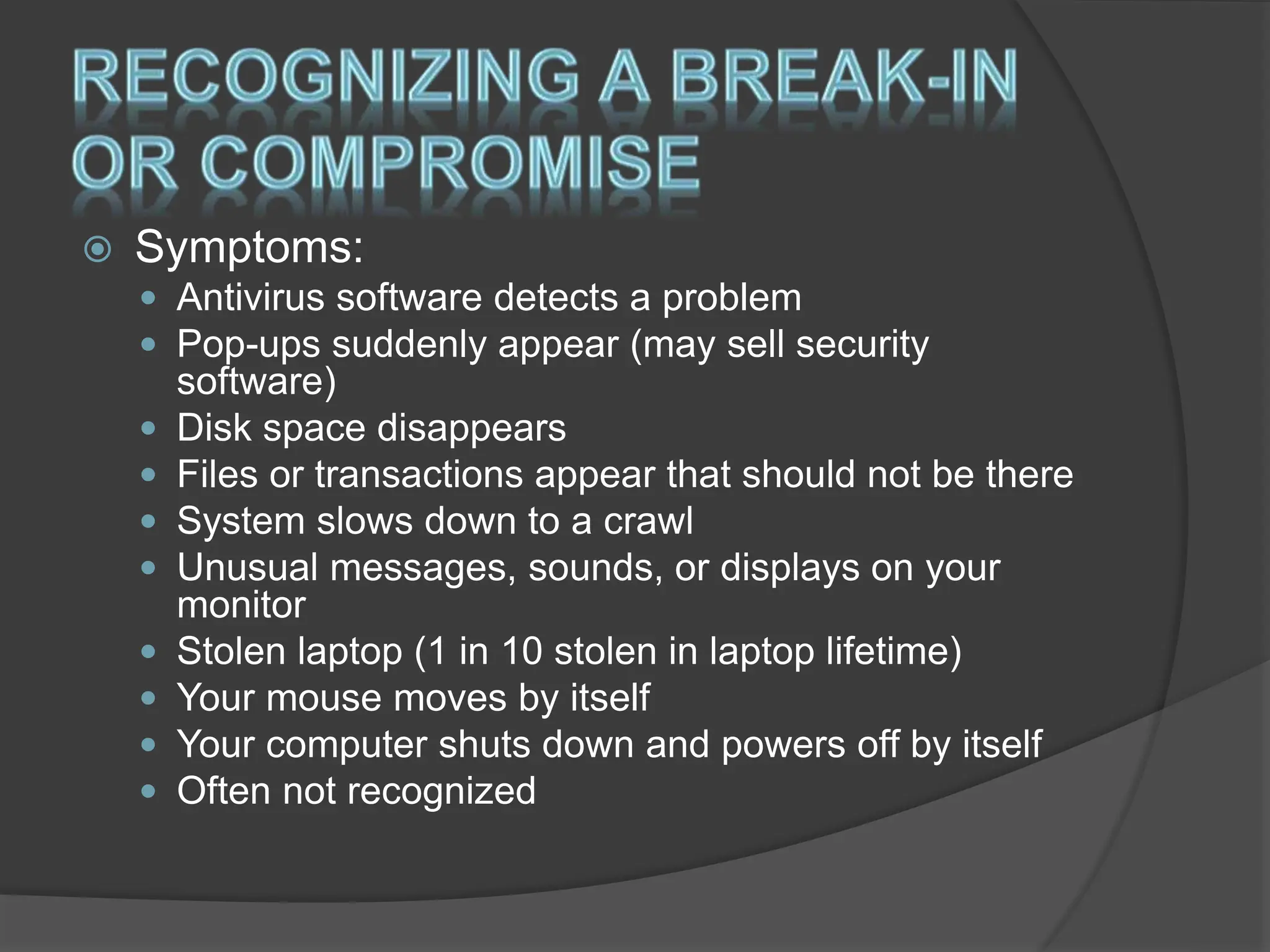  Symptoms:
 Antivirus software detects a problem
 Pop-ups suddenly appear (may sell security
software)
 Disk space disappears
 Files or transactions appear that should not be there
 System slows down to a crawl
 Unusual messages, sounds, or displays on your
monitor
 Stolen laptop (1 in 10 stolen in laptop lifetime)
 Your mouse moves by itself
 Your computer shuts down and powers off by itself
 Often not recognized
 