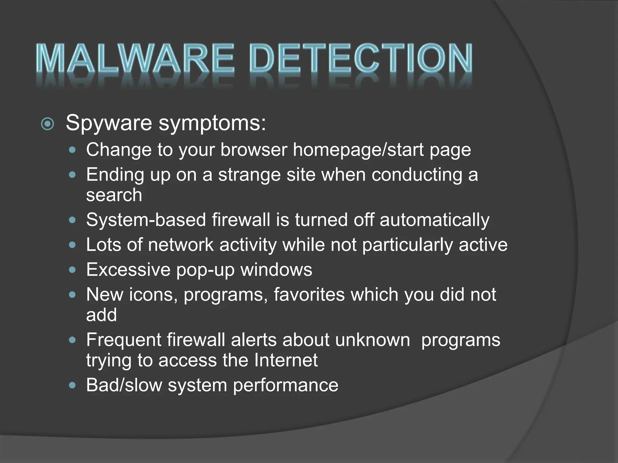  Spyware symptoms:
 Change to your browser homepage/start page
 Ending up on a strange site when conducting a
search
 System-based firewall is turned off automatically
 Lots of network activity while not particularly active
 Excessive pop-up windows
 New icons, programs, favorites which you did not
add
 Frequent firewall alerts about unknown programs
trying to access the Internet
 Bad/slow system performance
 