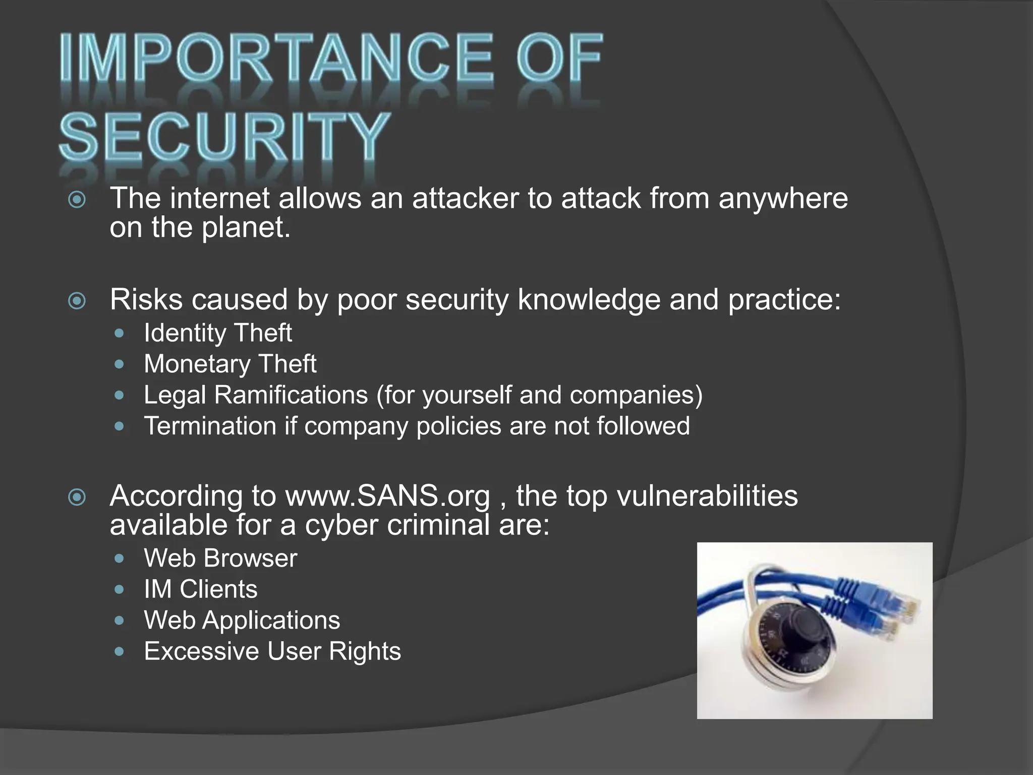  The internet allows an attacker to attack from anywhere
on the planet.
 Risks caused by poor security knowledge and practice:
 Identity Theft
 Monetary Theft
 Legal Ramifications (for yourself and companies)
 Termination if company policies are not followed
 According to www.SANS.org , the top vulnerabilities
available for a cyber criminal are:
 Web Browser
 IM Clients
 Web Applications
 Excessive User Rights
 