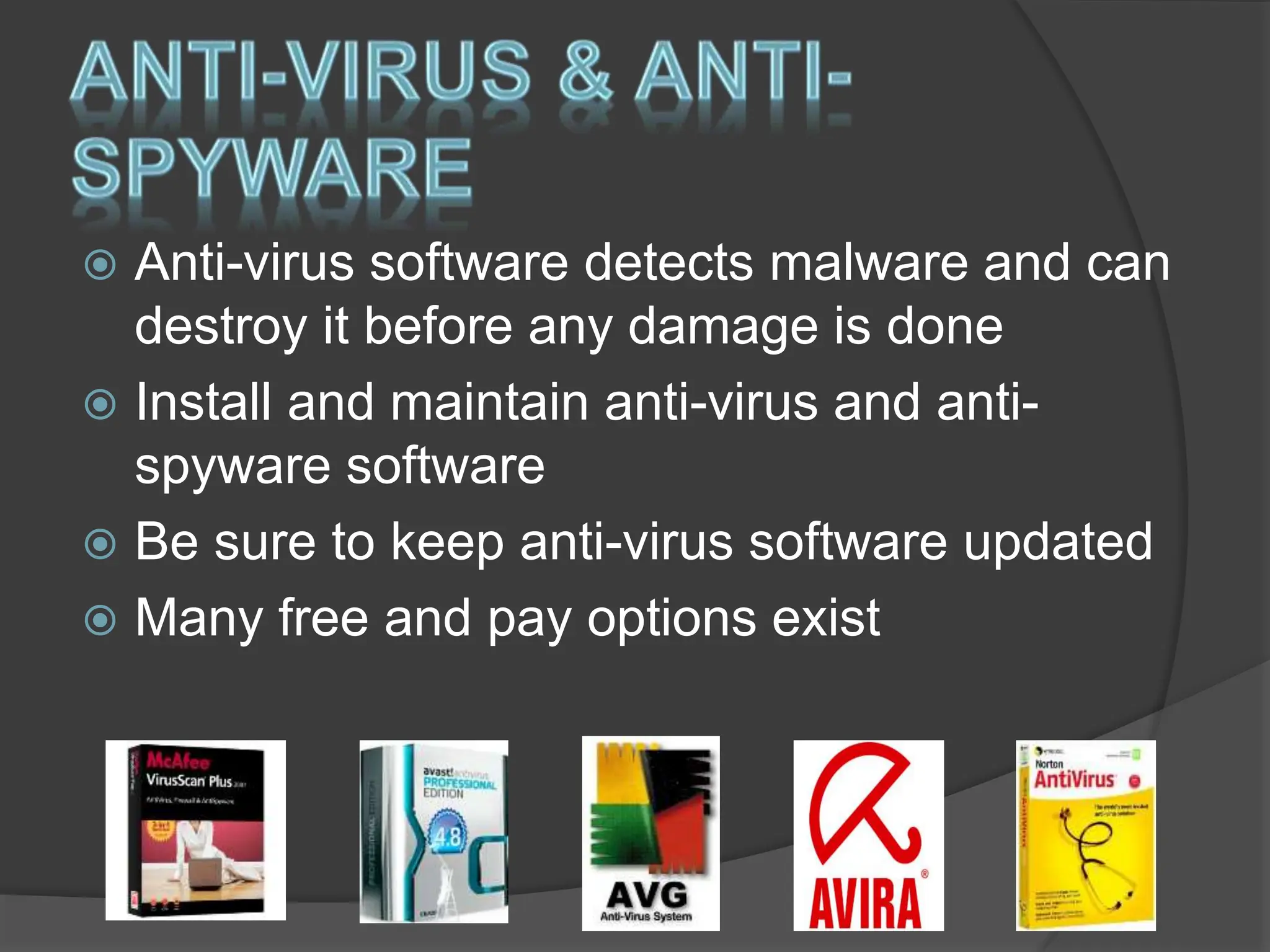  Anti-virus software detects malware and can
destroy it before any damage is done
 Install and maintain anti-virus and anti-
spyware software
 Be sure to keep anti-virus software updated
 Many free and pay options exist
 