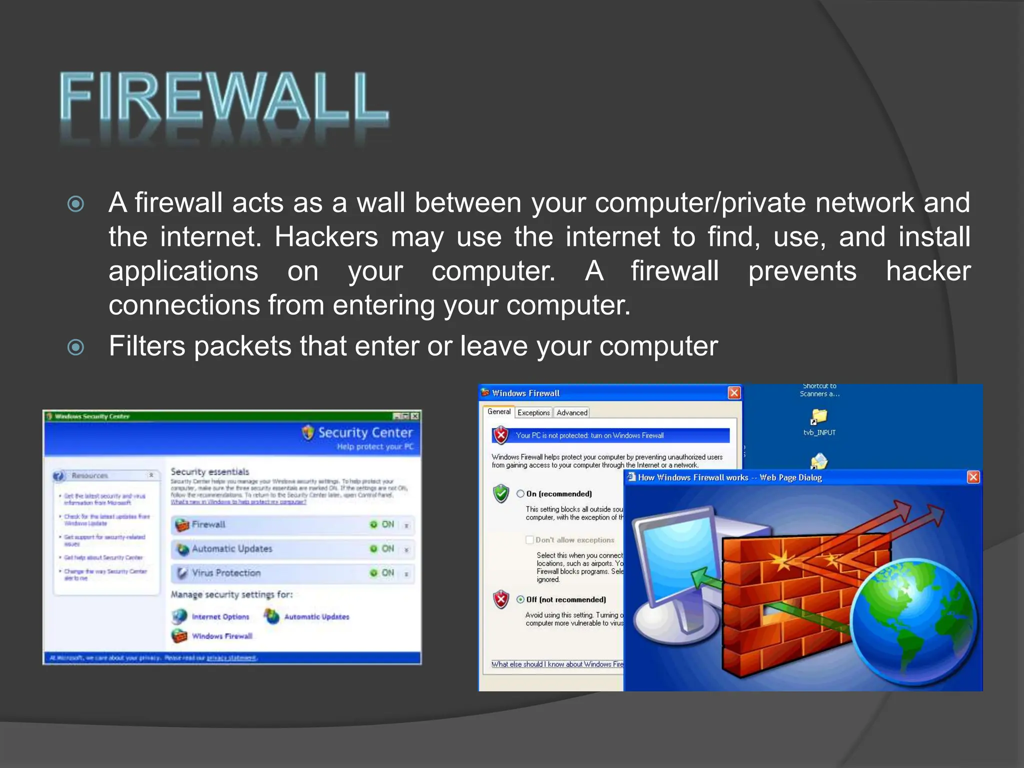  A firewall acts as a wall between your computer/private network and
the internet. Hackers may use the internet to find, use, and install
applications on your computer. A firewall prevents hacker
connections from entering your computer.
 Filters packets that enter or leave your computer
 