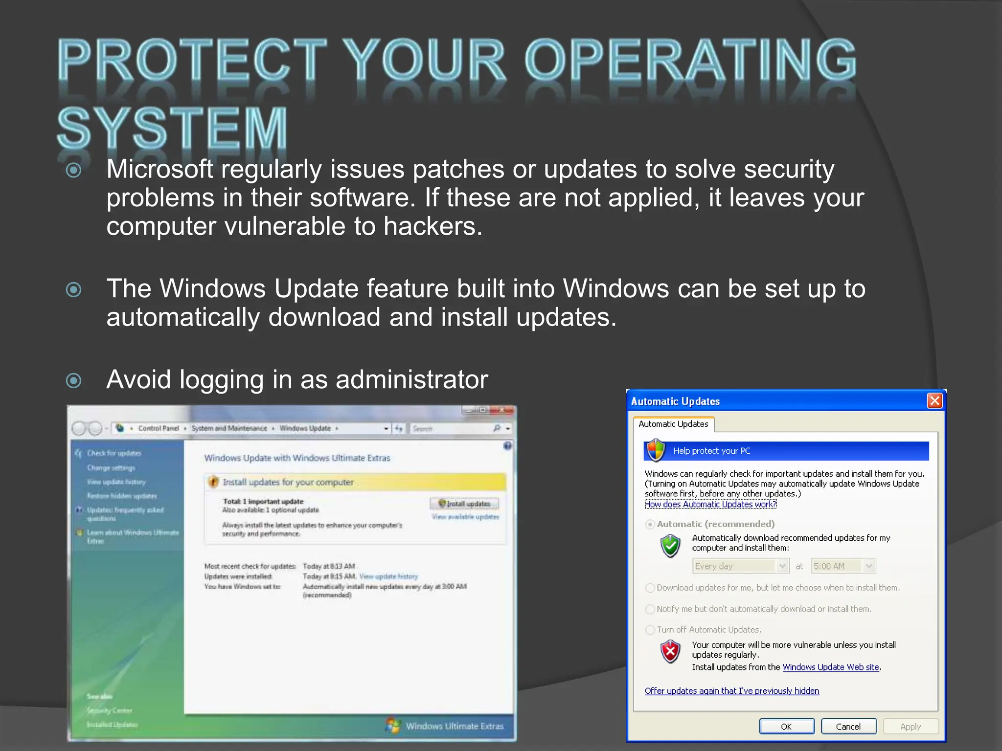  Microsoft regularly issues patches or updates to solve security
problems in their software. If these are not applied, it leaves your
computer vulnerable to hackers.
 The Windows Update feature built into Windows can be set up to
automatically download and install updates.
 Avoid logging in as administrator
 