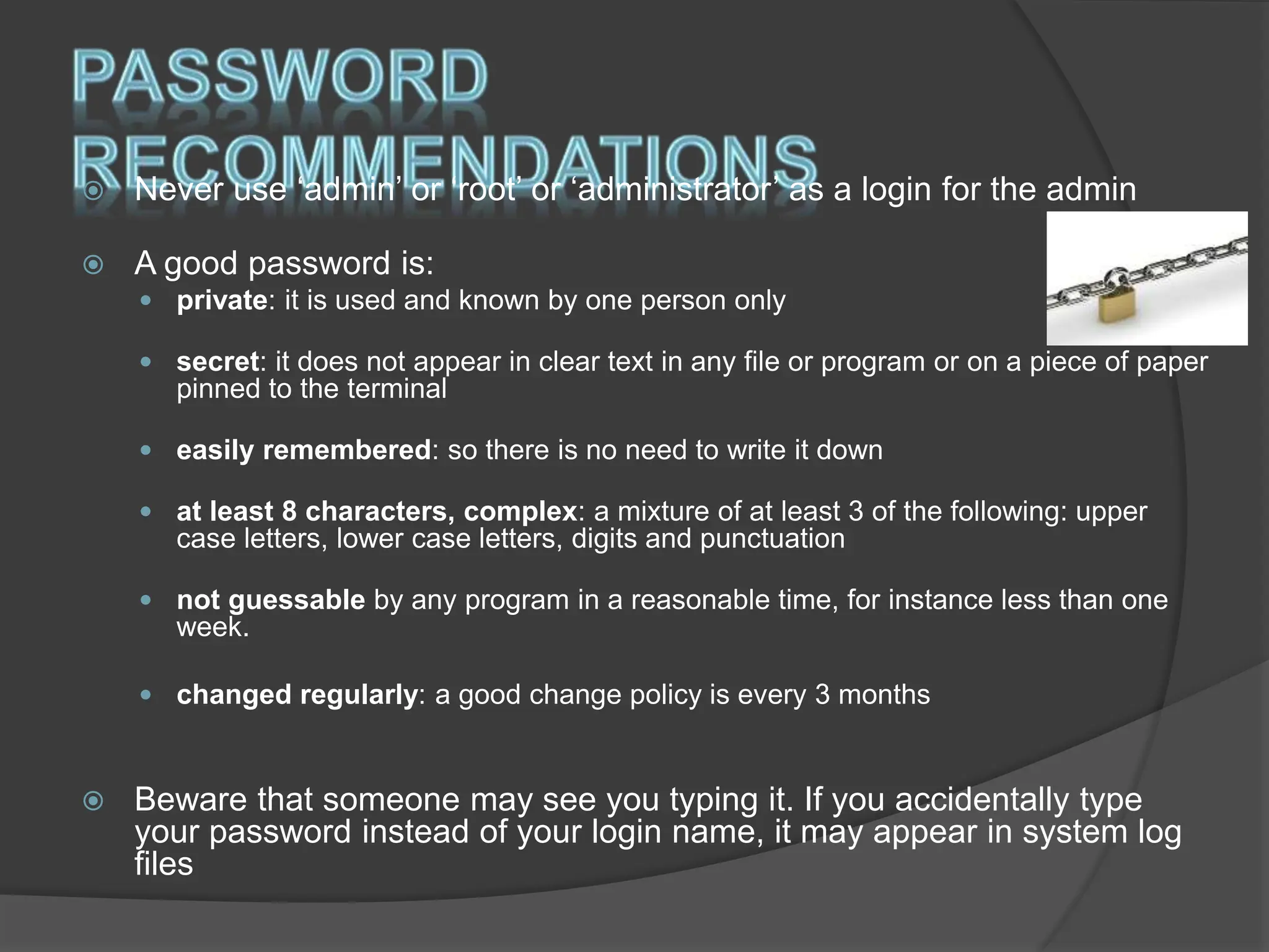  Never use ‘admin’ or ‘root’ or ‘administrator’ as a login for the admin
 A good password is:
 private: it is used and known by one person only
 secret: it does not appear in clear text in any file or program or on a piece of paper
pinned to the terminal
 easily remembered: so there is no need to write it down
 at least 8 characters, complex: a mixture of at least 3 of the following: upper
case letters, lower case letters, digits and punctuation
 not guessable by any program in a reasonable time, for instance less than one
week.
 changed regularly: a good change policy is every 3 months
 Beware that someone may see you typing it. If you accidentally type
your password instead of your login name, it may appear in system log
files
 
