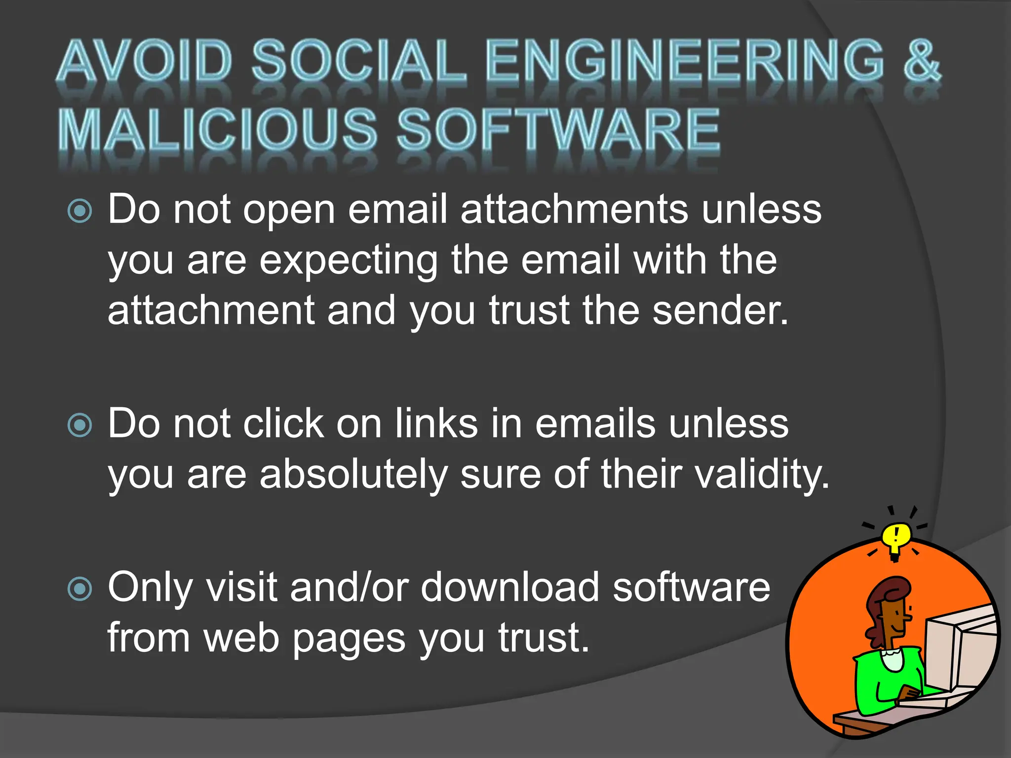  Do not open email attachments unless
you are expecting the email with the
attachment and you trust the sender.
 Do not click on links in emails unless
you are absolutely sure of their validity.
 Only visit and/or download software
from web pages you trust.
 