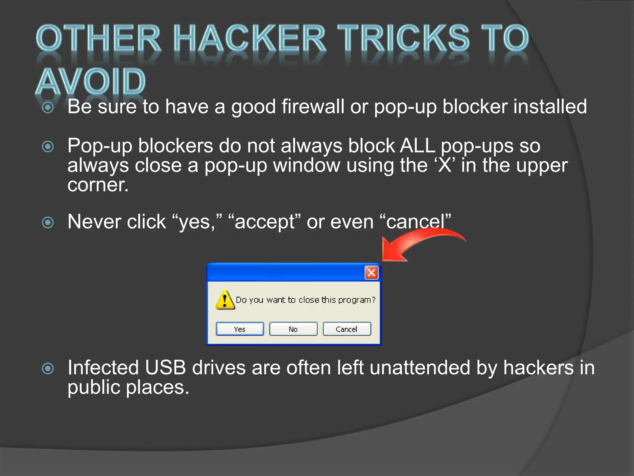  Be sure to have a good firewall or pop-up blocker installed
 Pop-up blockers do not always block ALL pop-ups so
always close a pop-up window using the ‘X’ in the upper
corner.
 Never click “yes,” “accept” or even “cancel”
 Infected USB drives are often left unattended by hackers in
public places.
 