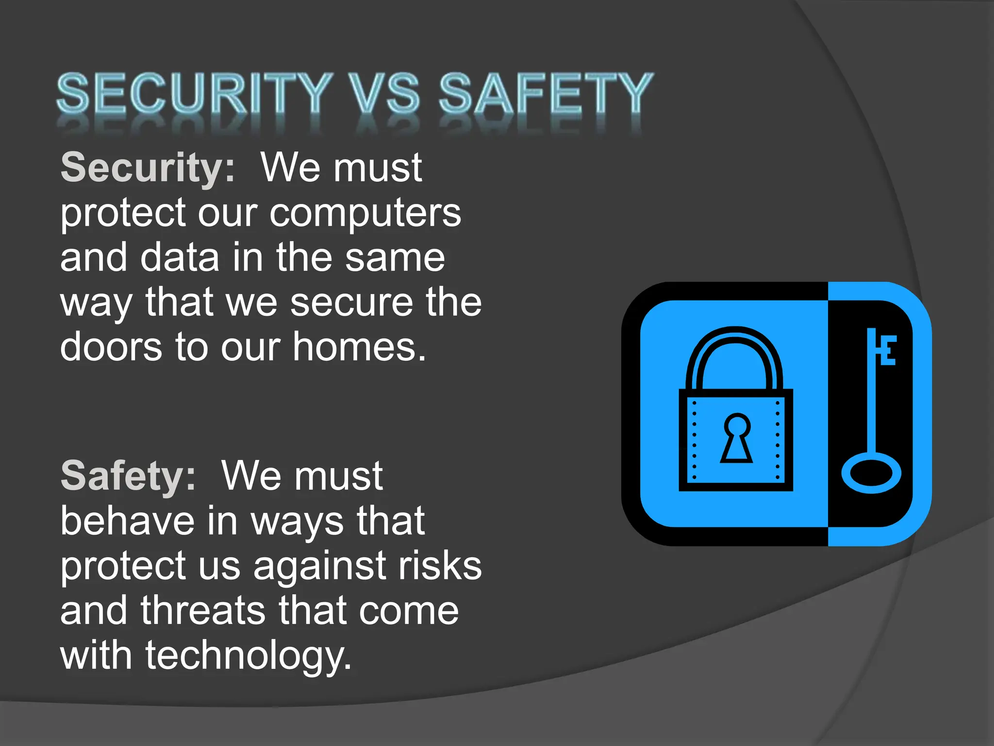 Security: We must
protect our computers
and data in the same
way that we secure the
doors to our homes.
Safety: We must
behave in ways that
protect us against risks
and threats that come
with technology.
 
