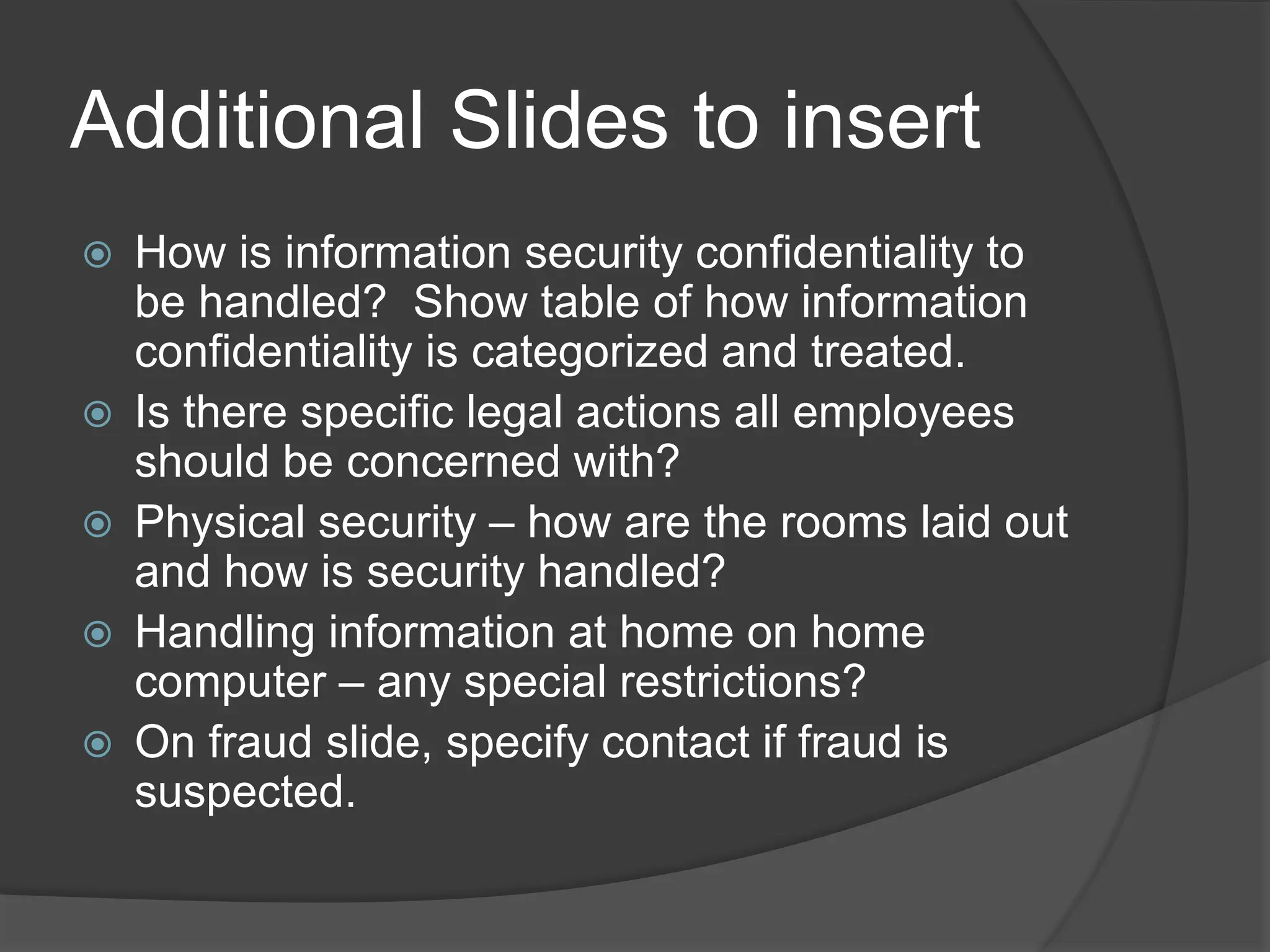 Additional Slides to insert
 How is information security confidentiality to
be handled? Show table of how information
confidentiality is categorized and treated.
 Is there specific legal actions all employees
should be concerned with?
 Physical security – how are the rooms laid out
and how is security handled?
 Handling information at home on home
computer – any special restrictions?
 On fraud slide, specify contact if fraud is
suspected.
 