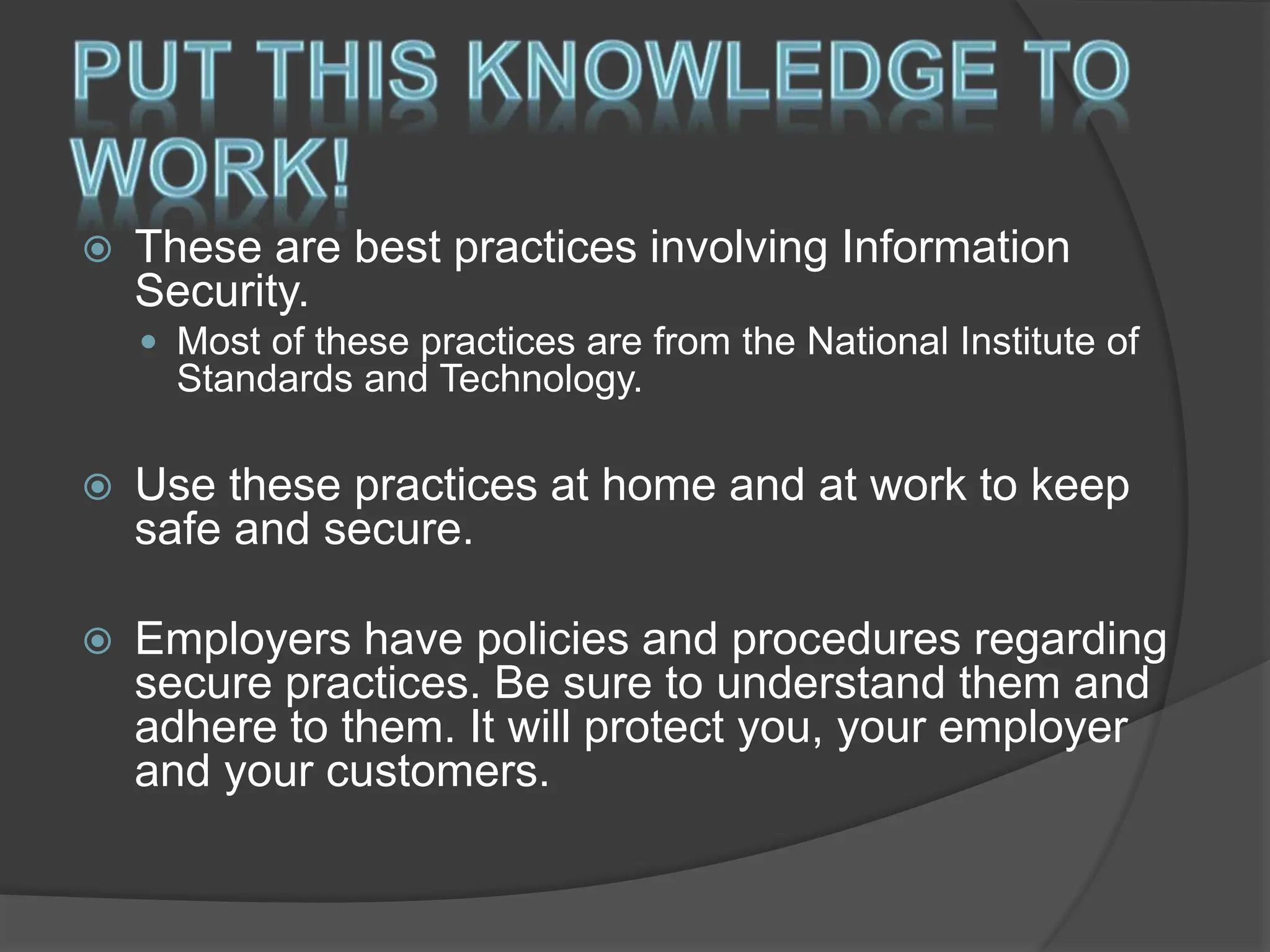  These are best practices involving Information
Security.
 Most of these practices are from the National Institute of
Standards and Technology.
 Use these practices at home and at work to keep
safe and secure.
 Employers have policies and procedures regarding
secure practices. Be sure to understand them and
adhere to them. It will protect you, your employer
and your customers.
 