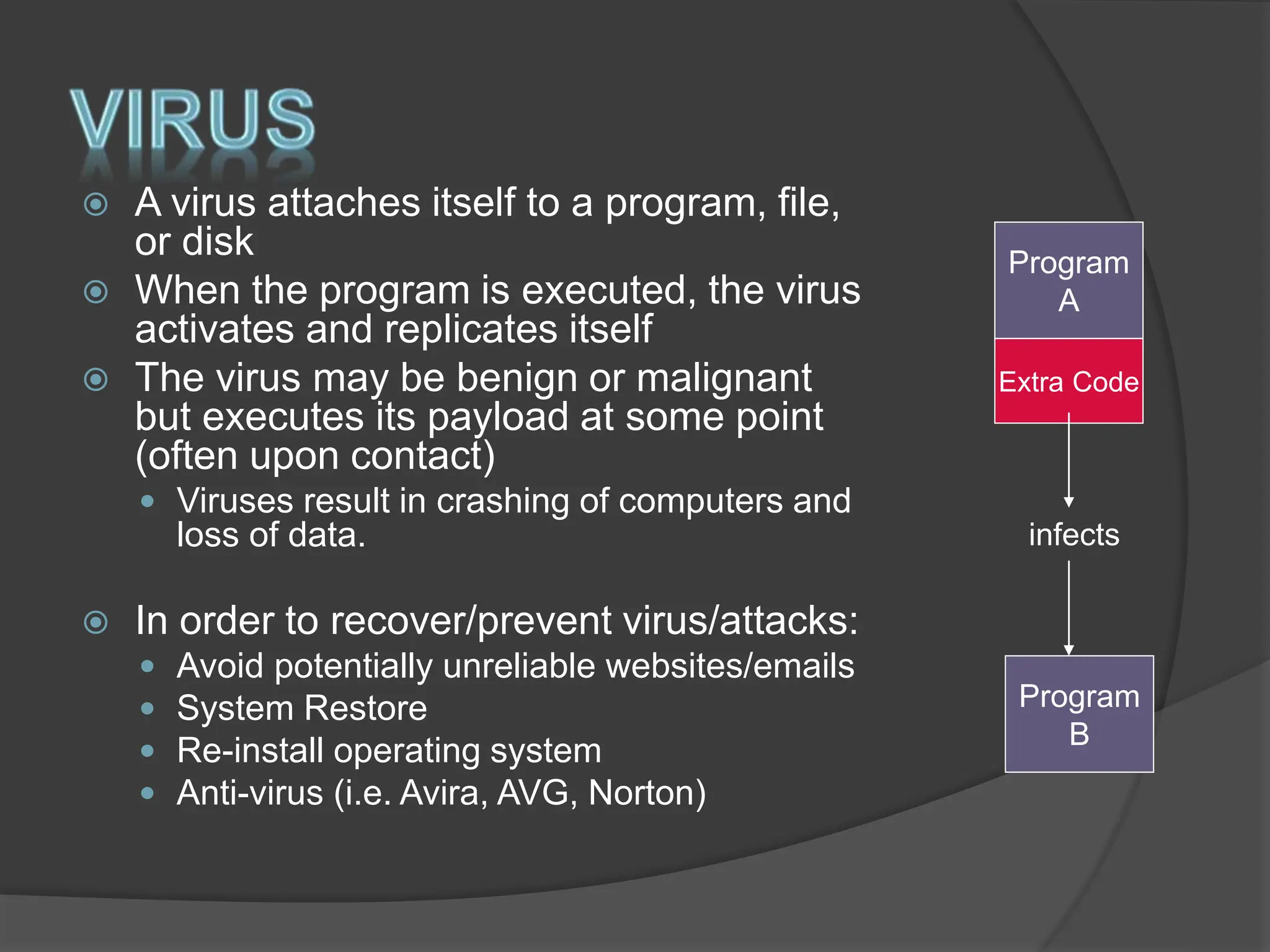  A virus attaches itself to a program, file,
or disk
 When the program is executed, the virus
activates and replicates itself
 The virus may be benign or malignant
but executes its payload at some point
(often upon contact)
 Viruses result in crashing of computers and
loss of data.
 In order to recover/prevent virus/attacks:
 Avoid potentially unreliable websites/emails
 System Restore
 Re-install operating system
 Anti-virus (i.e. Avira, AVG, Norton)
Program
A
Extra Code
Program
B
infects
 